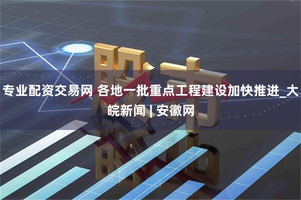 专业配资交易网 各地一批重点工程建设加快推进_大皖新闻 | 安徽网