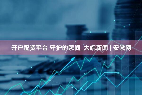 开户配资平台 守护的瞬间_大皖新闻 | 安徽网