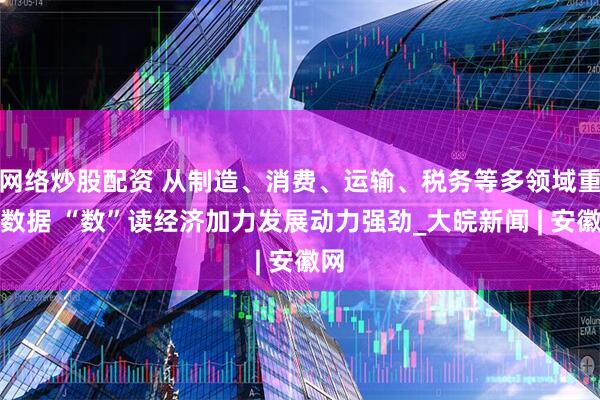 网络炒股配资 从制造、消费、运输、税务等多领域重磅数据 “数”读经济加力发展动力强劲_大皖新闻 | 安徽网