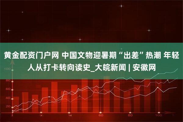 黄金配资门户网 中国文物迎暑期“出差”热潮 年轻人从打卡转向读史_大皖新闻 | 安徽网