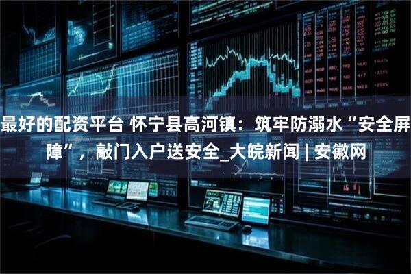 最好的配资平台 怀宁县高河镇：筑牢防溺水“安全屏障”，敲门入户送安全_大皖新闻 | 安徽网