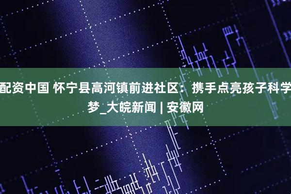配资中国 怀宁县高河镇前进社区：携手点亮孩子科学梦_大皖新闻 | 安徽网