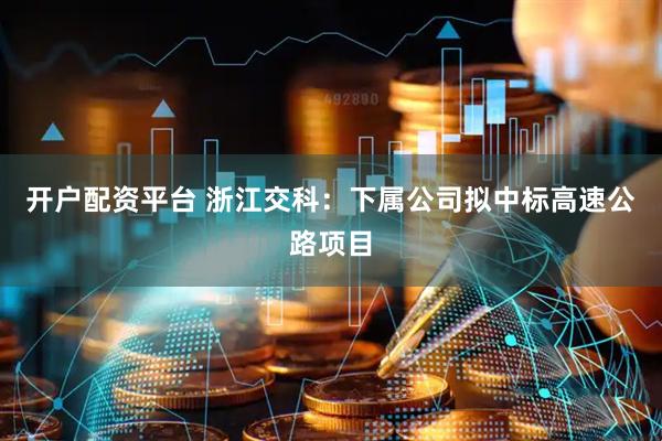 开户配资平台 浙江交科：下属公司拟中标高速公路项目
