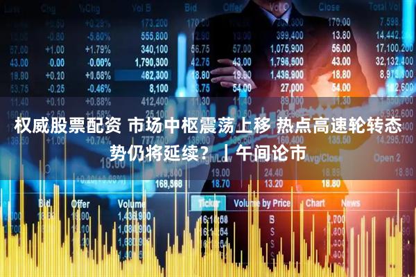 权威股票配资 市场中枢震荡上移 热点高速轮转态势仍将延续？｜午间论市