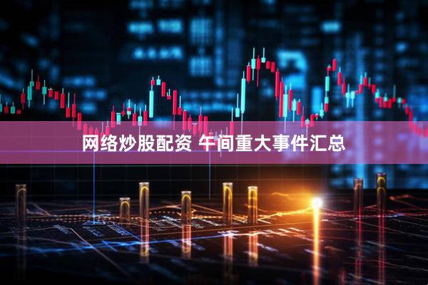 网络炒股配资 午间重大事件汇总