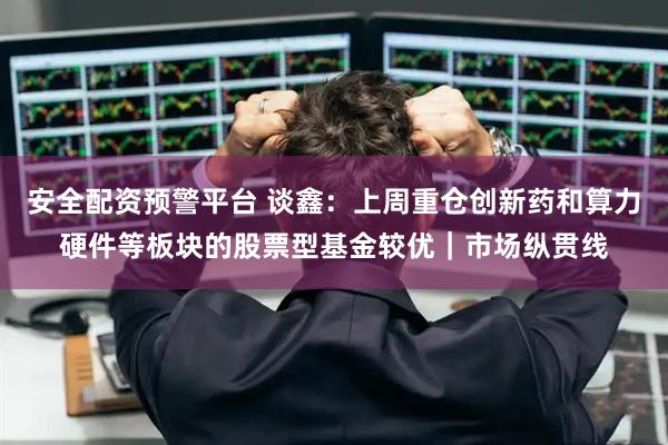 安全配资预警平台 谈鑫：上周重仓创新药和算力硬件等板块的股票型基金较优｜市场纵贯线