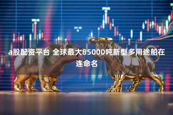 a股配资平台 全球最大85000吨新型多用途船在连命名