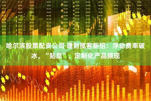 哈尔滨股票配资公司 理财揽客新招：浮动费率破冰，“贴息”、定制化产品频现