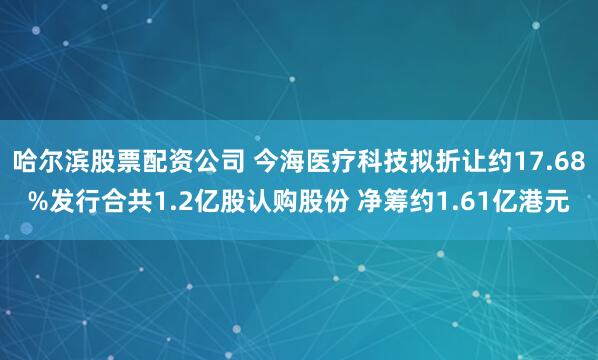 哈尔滨股票配资公司 今海医疗科技拟折让约17.68%发行合共1.2亿股认购股份 净筹约1.61亿港元