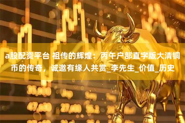 a股配资平台 祖传的辉煌：丙午户部直字版大清铜币的传奇，诚邀有缘人共赏_李先生_价值_历史