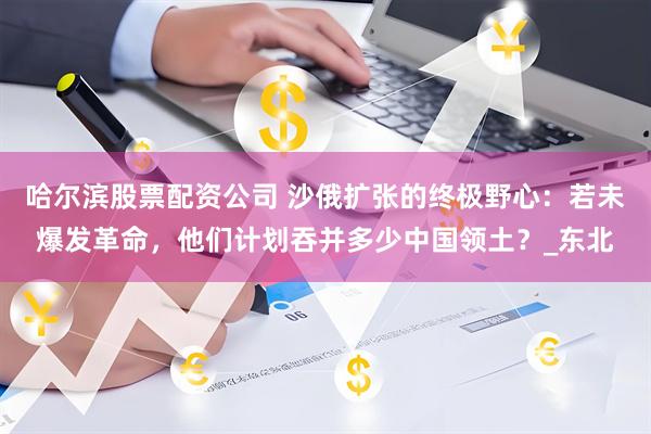 哈尔滨股票配资公司 沙俄扩张的终极野心：若未爆发革命，他们计划吞并多少中国领土？_东北