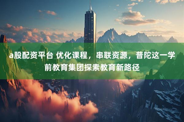 a股配资平台 优化课程，串联资源，普陀这一学前教育集团探索教育新路径