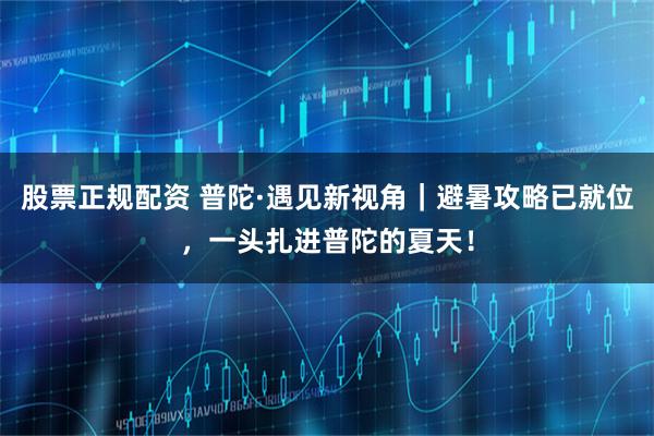 股票正规配资 普陀·遇见新视角｜避暑攻略已就位，一头扎进普陀的夏天！