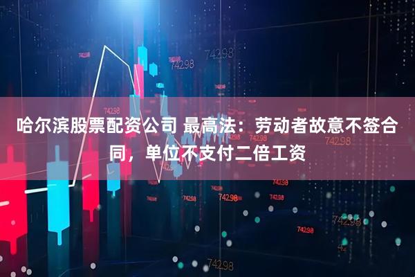哈尔滨股票配资公司 最高法：劳动者故意不签合同，单位不支付二倍工资