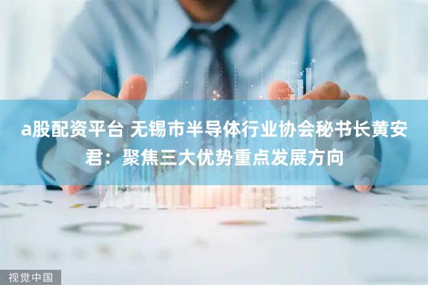 a股配资平台 无锡市半导体行业协会秘书长黄安君：聚焦三大优势重点发展方向
