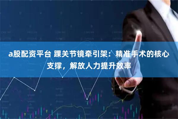 a股配资平台 踝关节镜牵引架：精准手术的核心支撑，解放人力提升效率