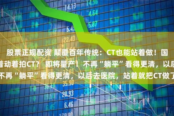 股票正规配资 颠覆百年传统：CT也能站着做！国产站立式CT获批，走着动着拍CT？ 即将量产！不再“躺平”看得更清，以后去医院，站着就把CT做了