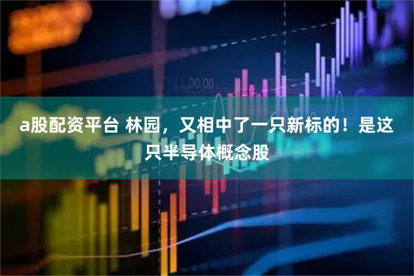a股配资平台 林园，又相中了一只新标的！是这只半导体概念股