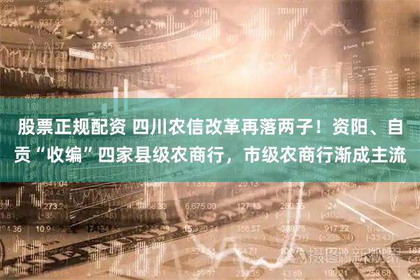 股票正规配资 四川农信改革再落两子！资阳、自贡“收编”四家县级农商行，市级农商行渐成主流