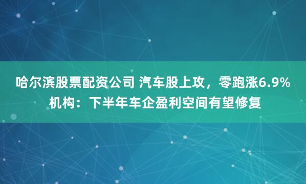 哈尔滨股票配资公司 汽车股上攻，零跑涨6.9% 机构：下半年车企盈利空间有望修复