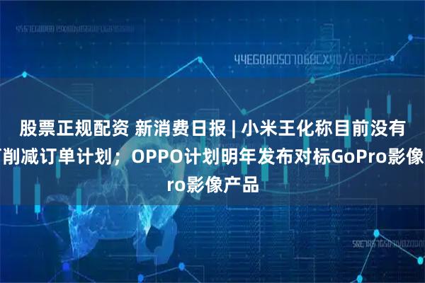 股票正规配资 新消费日报 | 小米王化称目前没有任何削减订单计划；OPPO计划明年发布对标GoPro影像产品