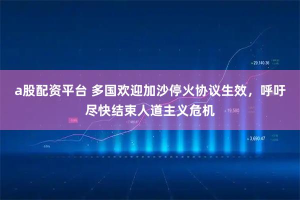 a股配资平台 多国欢迎加沙停火协议生效，呼吁尽快结束人道主义危机