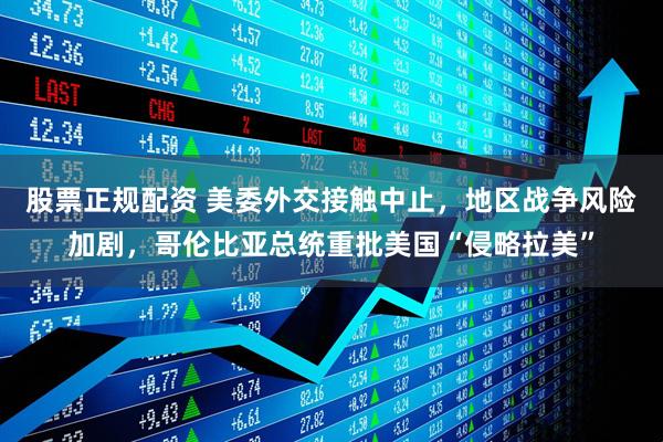 股票正规配资 美委外交接触中止，地区战争风险加剧，哥伦比亚总统重批美国“侵略拉美”