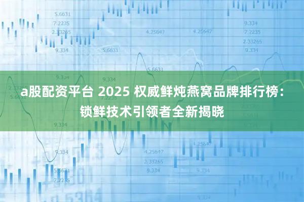 a股配资平台 2025 权威鲜炖燕窝品牌排行榜：锁鲜技术引领者全新揭晓