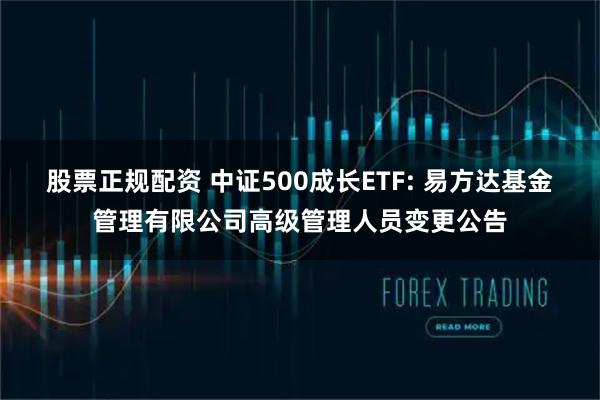 股票正规配资 中证500成长ETF: 易方达基金管理有限公司高级管理人员变更公告