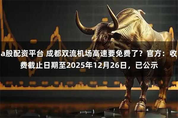 a股配资平台 成都双流机场高速要免费了？官方：收费截止日期至2025年12月26日，已公示