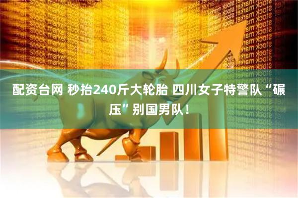 配资台网 秒抬240斤大轮胎 四川女子特警队“碾压”别国男队！