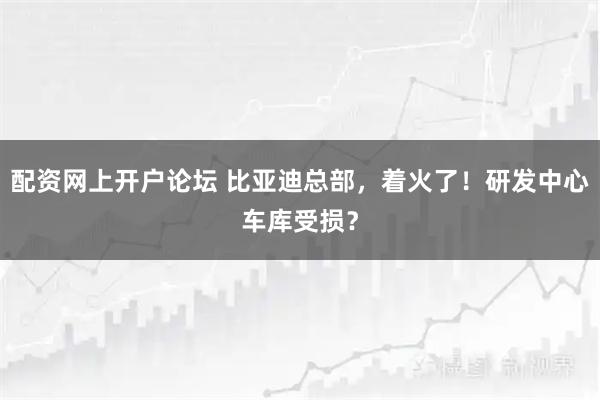配资网上开户论坛 比亚迪总部，着火了！研发中心车库受损？