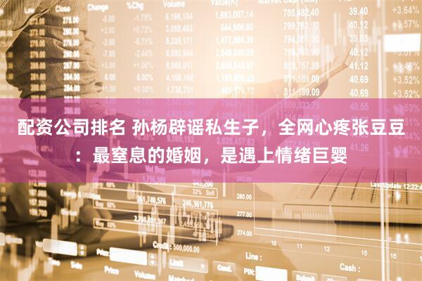 配资公司排名 孙杨辟谣私生子，全网心疼张豆豆：最窒息的婚姻，是遇上情绪巨婴