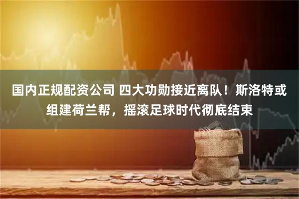 国内正规配资公司 四大功勋接近离队！斯洛特或组建荷兰帮，摇滚足球时代彻底结束
