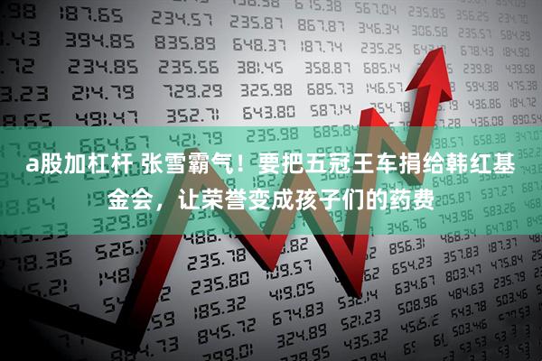 a股加杠杆 张雪霸气！要把五冠王车捐给韩红基金会，让荣誉变成孩子们的药费