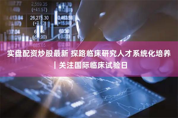 实盘配资炒股最新 探路临床研究人才系统化培养｜关注国际临床试验日