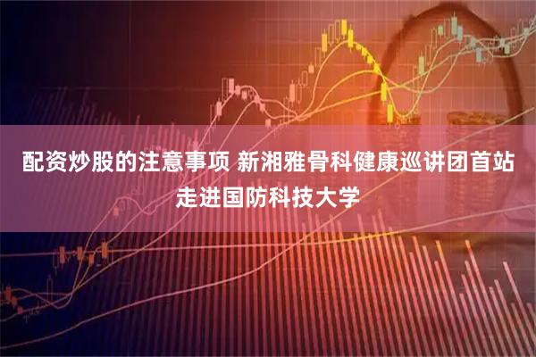 配资炒股的注意事项 新湘雅骨科健康巡讲团首站走进国防科技大学