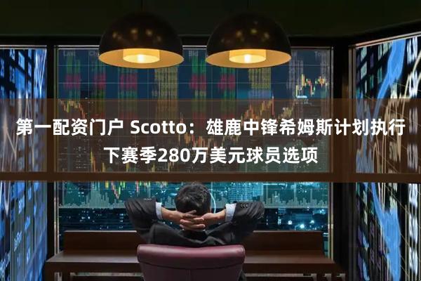 第一配资门户 Scotto：雄鹿中锋希姆斯计划执行下赛季280万美元球员选项