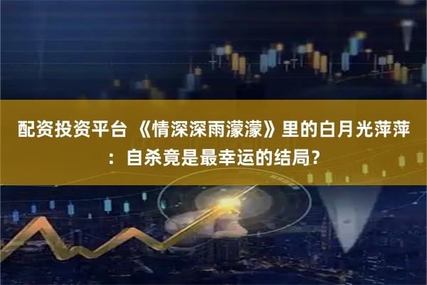 配资投资平台 《情深深雨濛濛》里的白月光萍萍：自杀竟是最幸运的结局？